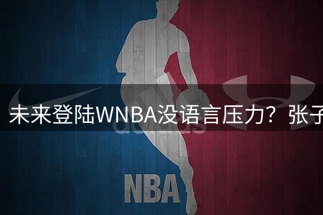 未来登陆WNBA没语言压力？张子宇跟佩奇进行无碍交流沟通
