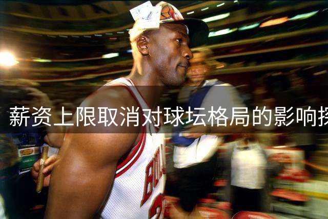 薪资上限取消对球坛格局的影响探讨